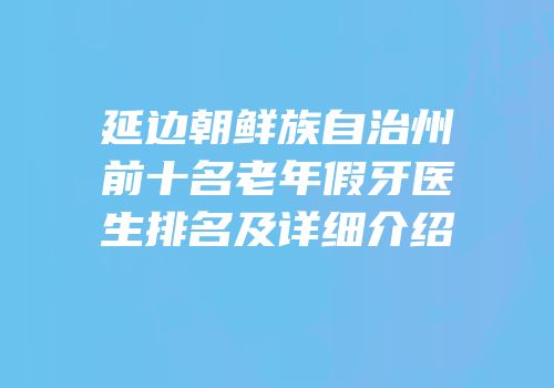 延边朝鲜族自治州前十名老年假牙医生排名及详细介绍