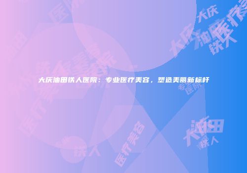 大庆油田铁人医院：专业医疗美容，塑造美丽新标杆