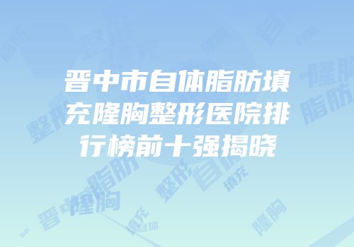 晋中市自体脂肪填充隆胸整形医院排行榜前十强揭晓