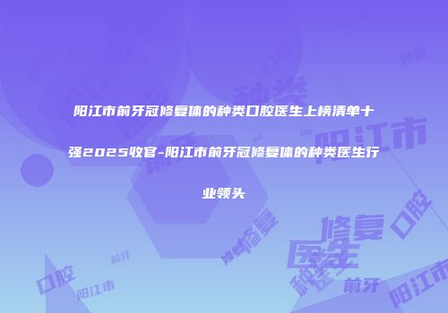 阳江市前牙冠修复体的种类口腔医生上榜清单十强2025收官-阳江市前牙冠修复体的种类医生行业领头
