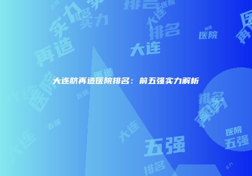 大连脐再造医院排名：前五强实力解析
