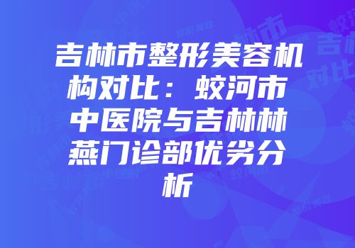 吉林市整形美容机构对比：蛟河市中医院与吉林林燕门诊部优劣分析