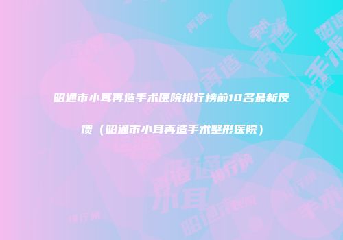 昭通市小耳再造手术医院排行榜前10名最新反馈（昭通市小耳再造手术整形医院）