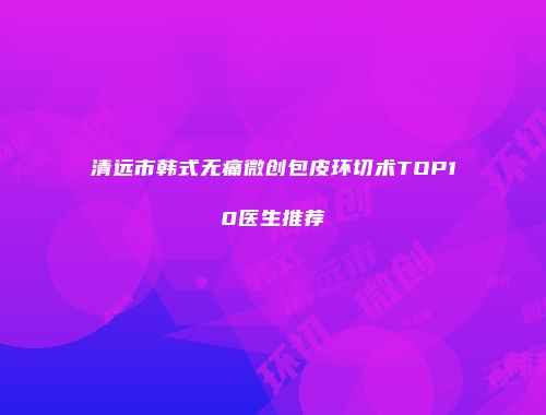 清远市韩式无痛微创包皮环切术TOP10医生推荐