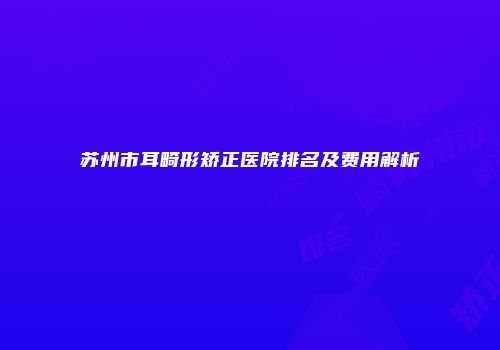 苏州市耳畸形矫正医院排名及费用解析