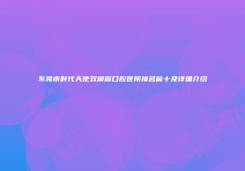 东莞市时代天使双模版口腔医院排名前十及详细介绍