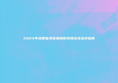 2025年合肥省美容隆胸医院排名及选择指南