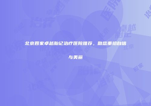 北京四家卓越胎记治疗医院推荐，助您重拾自信与美丽