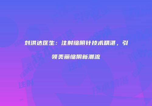 刘洪达医生：注射缩阴针技术精湛，引领美丽缩阴新潮流