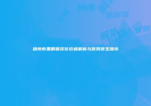 扬州市黑眼圈淡化价格解析与医院医生推荐