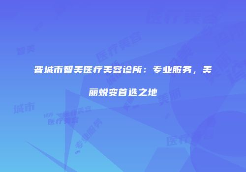 晋城市智美医疗美容诊所：专业服务，美丽蜕变首选之地