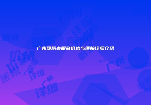 广州吸脂去眼袋价格与医院详细介绍