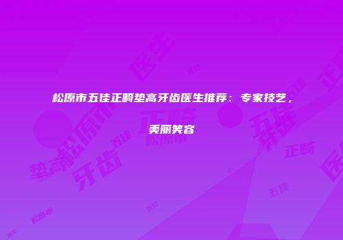 松原市五佳正畸垫高牙齿医生推荐：专家技艺，美丽笑容