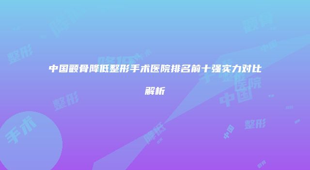 中国颧骨降低整形手术医院排名前十强实力对比解析