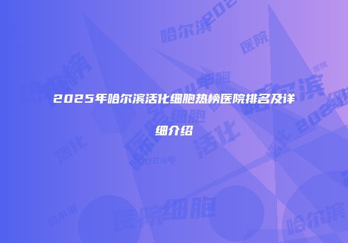 2025年哈尔滨活化细胞热榜医院排名及详细介绍