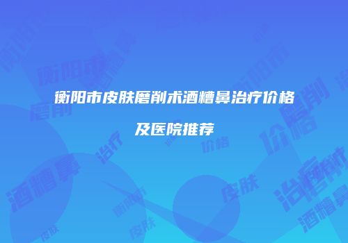 衡阳市皮肤磨削术酒糟鼻治疗价格及医院推荐