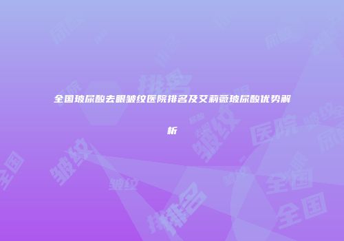 全国玻尿酸去眼皱纹医院排名及艾莉薇玻尿酸优势解析