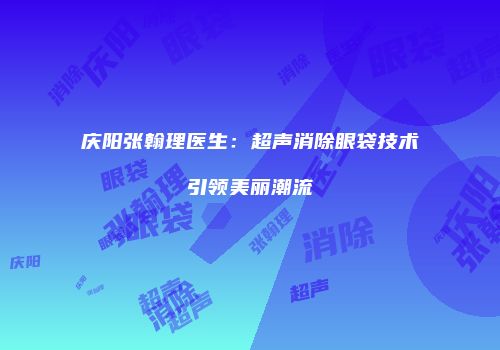 庆阳张翰理医生：超声消除眼袋技术引领美丽潮流