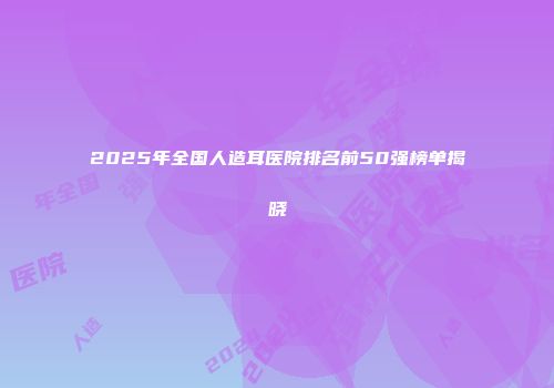 2025年全国人造耳医院排名前50强榜单揭晓