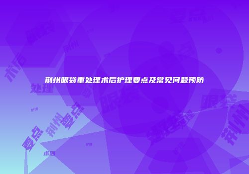 荆州眼袋重处理术后护理要点及常见问题预防