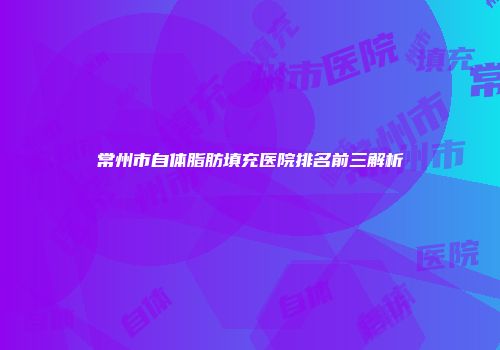常州市自体脂肪填充医院排名前三解析