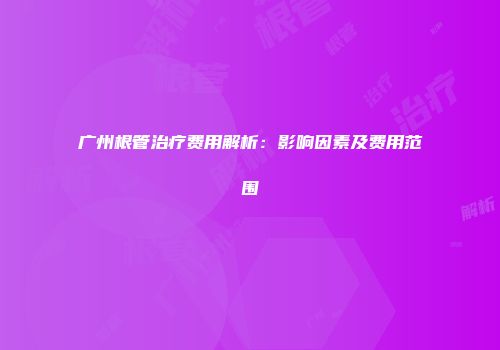 广州根管治疗费用解析：影响因素及费用范围