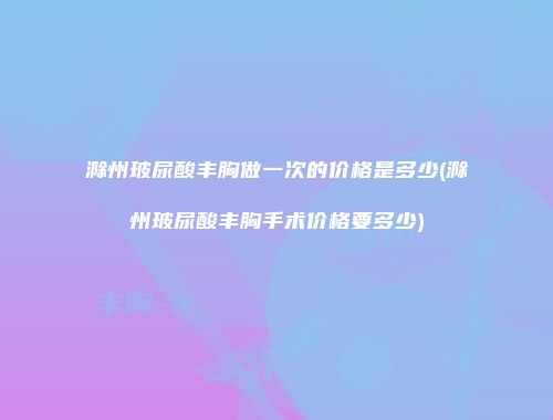 滁州玻尿酸丰胸做一次的价格是多少(滁州玻尿酸丰胸手术价格要多少)