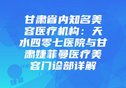 甘肃省内知名美容医疗机构：天水四零七医院与甘肃婕菲曼医疗美容门诊部详解