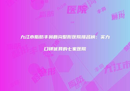 九江市脂肪丰鼻唇沟整形医院排名榜：实力口碑优异的七家医院