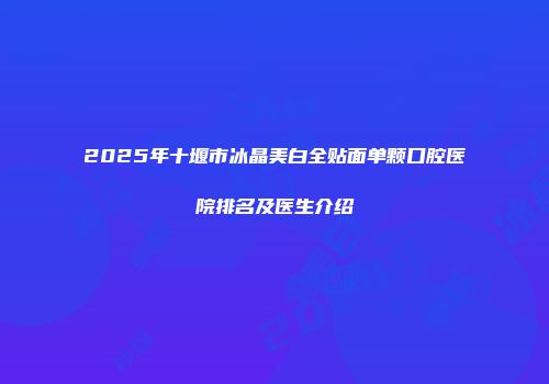 2025年十堰市冰晶美白全贴面单颗口腔医院排名及医生介绍