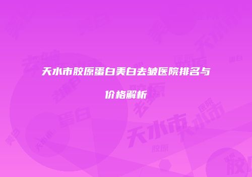 天水市胶原蛋白美白去皱医院排名与价格解析