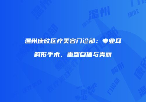 温州康欣医疗美容门诊部：专业耳畸形手术，重塑自信与美丽