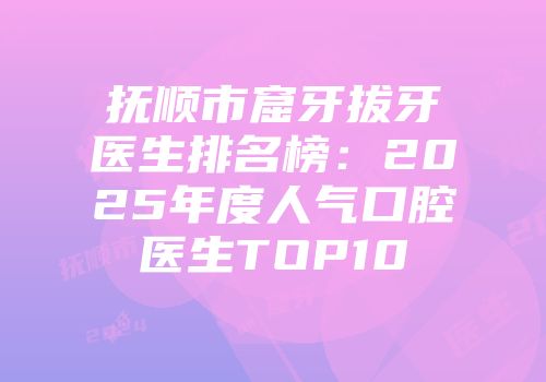 抚顺市窟牙拔牙医生排名榜：2025年度人气口腔医生TOP10