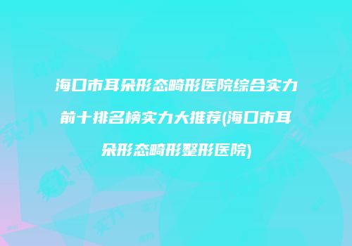 海口市耳朵形态畸形医院综合实力前十排名榜实力大推荐(海口市耳朵形态畸形整形医院)