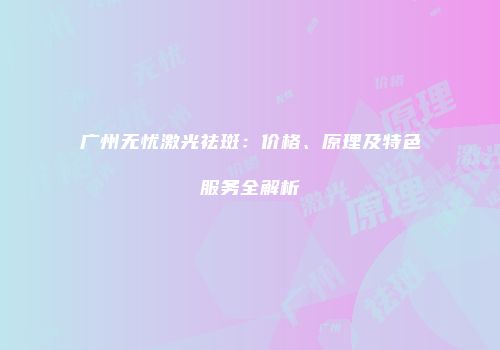 广州无忧激光祛斑：价格、原理及特色服务全解析