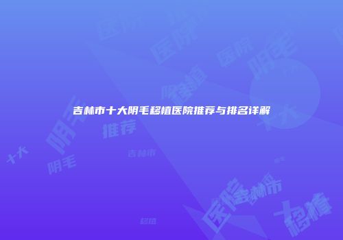 吉林市十大阴毛移植医院推荐与排名详解