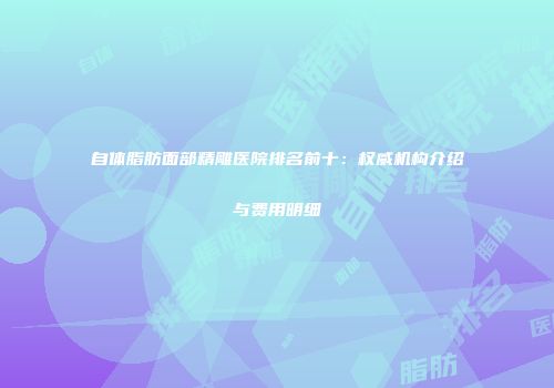 自体脂肪面部精雕医院排名前十：权威机构介绍与费用明细