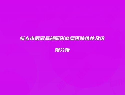 新乡市唇裂鼻部畸形修复医院推荐及价格分析