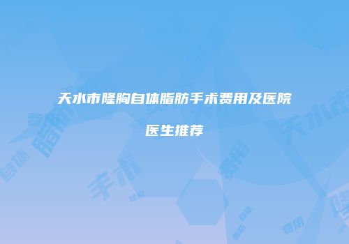 天水市隆胸自体脂肪手术费用及医院医生推荐