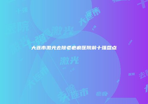大连市激光去除老疤痕医院前十强盘点