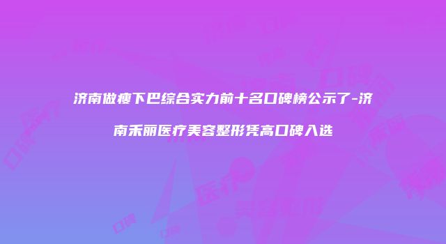 济南做瘦下巴综合实力前十名口碑榜公示了-济南禾丽医疗美容整形凭高口碑入选