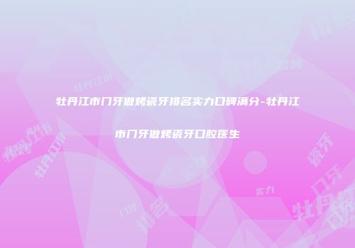 牡丹江市门牙做烤瓷牙排名实力口碑满分-牡丹江市门牙做烤瓷牙口腔医生