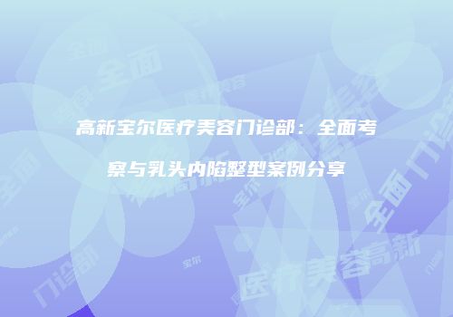 高新宝尔医疗美容门诊部：全面考察与乳头内陷整型案例分享