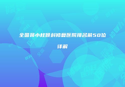 全国鼻小柱倾斜修复医院排名前50位详解