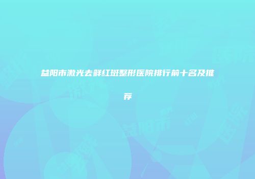 益阳市激光去鲜红斑整形医院排行前十名及推荐