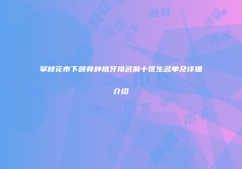 攀枝花市下颌骨种植牙排名前十医生名单及详细介绍