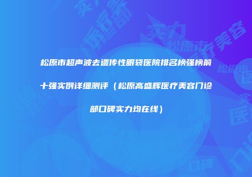 松原市超声波去遗传性眼袋医院排名榜强榜前十强实例详细测评（松原高盛辉医疗美容门诊部口碑实力均在线）