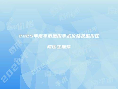 2025年南平市唇形手术价格及整形医院医生推荐