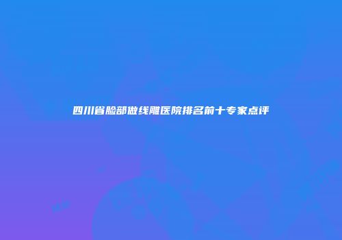 四川省脸部做线雕医院排名前十专家点评