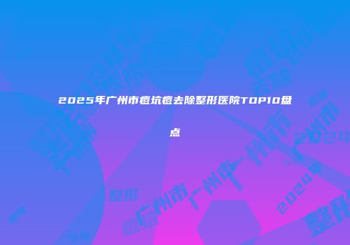 2025年广州市痘坑痘去除整形医院TOP10盘点